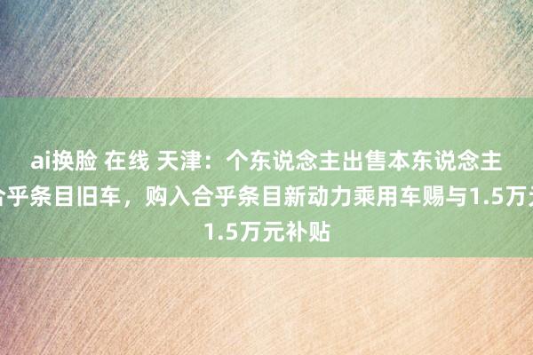 ai换脸 在线 天津：个东说念主出售本东说念主名下合乎条目旧车，购入合乎条目新动力乘用车赐与1.5万元补贴