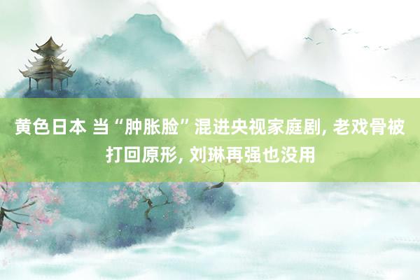 黄色日本 当“肿胀脸”混进央视家庭剧， 老戏骨被打回原形， 刘琳再强也没用