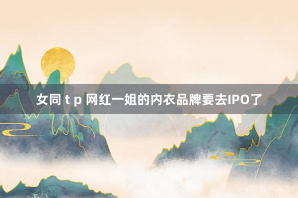 女同 t p 网红一姐的内衣品牌要去IPO了
