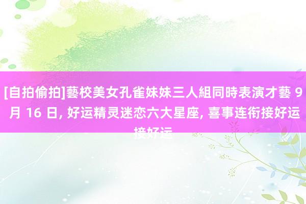 [自拍偷拍]藝校美女孔雀妹妹三人組同時表演才藝 9 月 16 日， 好运精灵迷恋六大星座， 喜事连衔接好运
