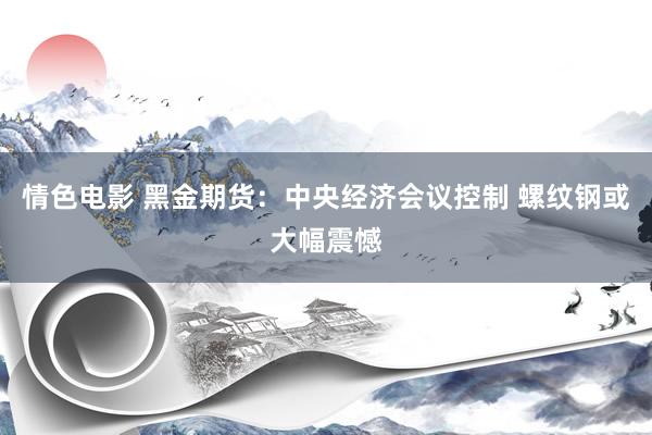 情色电影 黑金期货：中央经济会议控制 螺纹钢或大幅震憾