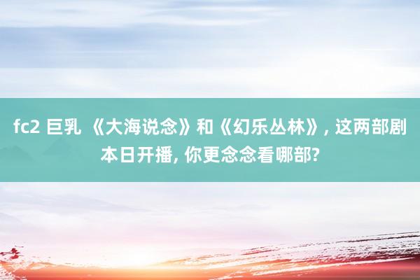 fc2 巨乳 《大海说念》和《幻乐丛林》， 这两部剧本日开播， 你更念念看哪部?