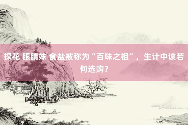 探花 眼睛妹 食盐被称为“百味之祖”，生计中该若何选购？