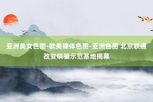 亚洲美女色图-欧美裸体色图-亚洲色图 北京联通改变哄骗示范基地揭幕