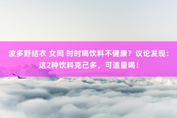 波多野结衣 女同 时时喝饮料不健康？议论发现：这2种饮料克己多，可适量喝！
