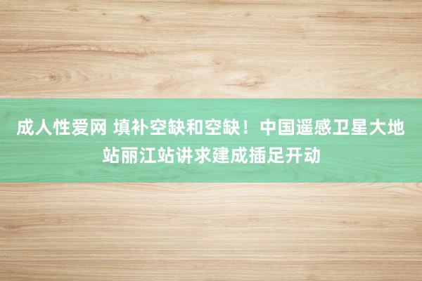 成人性爱网 填补空缺和空缺！中国遥感卫星大地站丽江站讲求建成插足开动