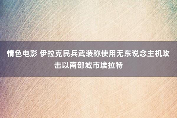 情色电影 伊拉克民兵武装称使用无东说念主机攻击以南部城市埃拉特