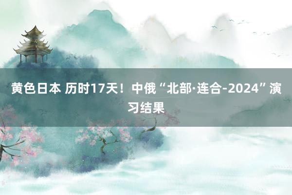 黄色日本 历时17天！中俄“北部·连合-2024”演习结果