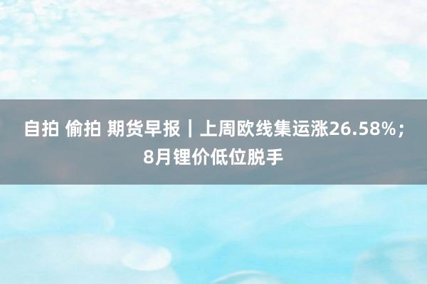 自拍 偷拍 期货早报｜上周欧线集运涨26.58%；8月锂价低位脱手