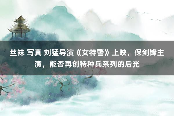 丝袜 写真 刘猛导演《女特警》上映，保剑锋主演，能否再创特种兵系列的后光