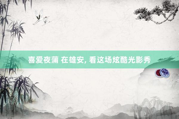 喜爱夜蒲 在雄安， 看这场炫酷光影秀