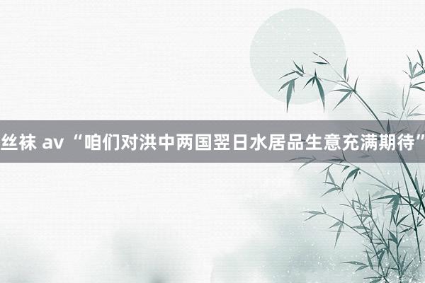 丝袜 av “咱们对洪中两国翌日水居品生意充满期待”