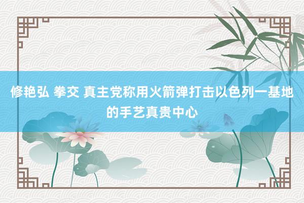 修艳弘 拳交 真主党称用火箭弹打击以色列一基地的手艺真贵中心
