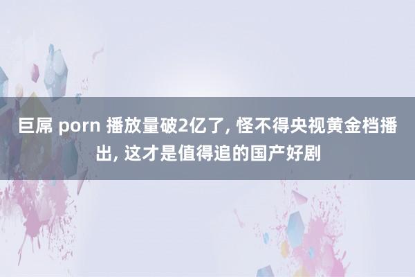 巨屌 porn 播放量破2亿了， 怪不得央视黄金档播出， 这才是值得追的国产好剧