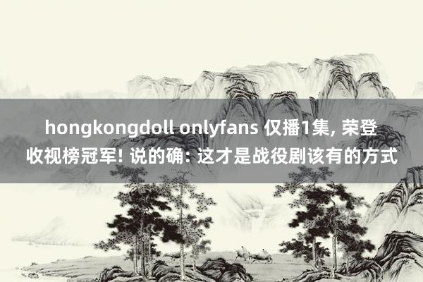 hongkongdoll onlyfans 仅播1集， 荣登收视榜冠军! 说的确: 这才是战役剧该有的方式