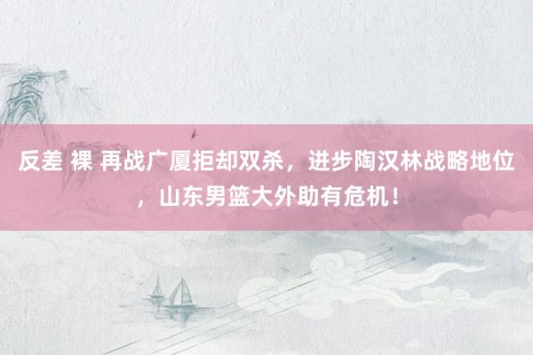 反差 裸 再战广厦拒却双杀，进步陶汉林战略地位，山东男篮大外助有危机！
