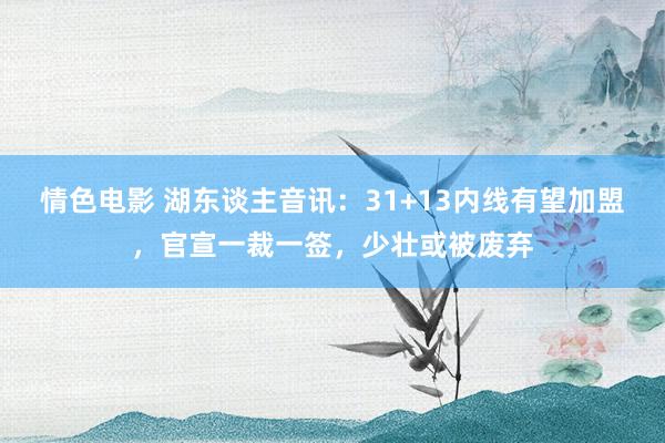 情色电影 湖东谈主音讯：31+13内线有望加盟，官宣一裁一签，少壮或被废弃