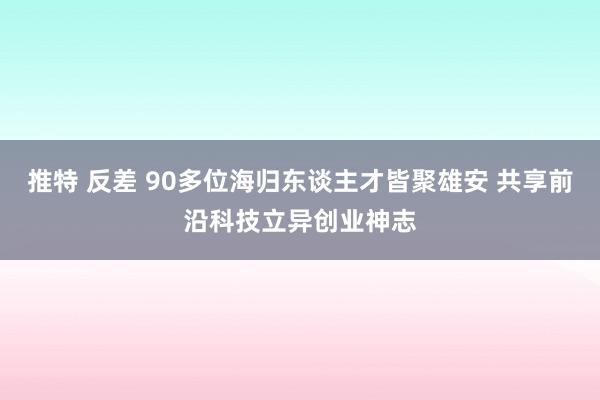 推特 反差 90多位海归东谈主才皆聚雄安 共享前沿科技立异创业神志
