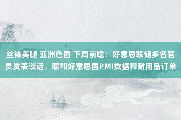 丝袜美腿 亚洲色图 下周前瞻：好意思联储多名官员发表谈话，暖和好意思国PMI数据和耐用品订单