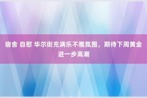 宿舍 自慰 华尔街充满乐不雅氛围，期待下周黄金进一步高潮