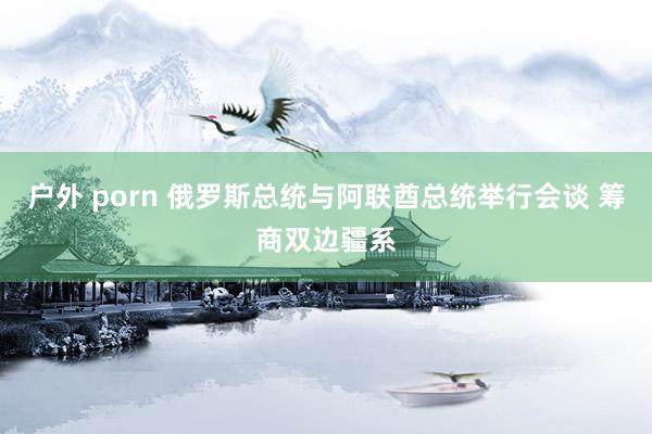 户外 porn 俄罗斯总统与阿联酋总统举行会谈 筹商双边疆系