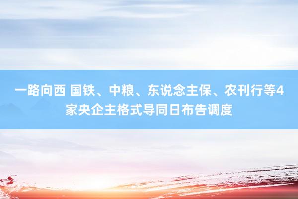 一路向西 国铁、中粮、东说念主保、农刊行等4家央企主格式导同日布告调度