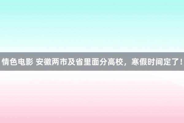 情色电影 安徽两市及省里面分高校，寒假时间定了！