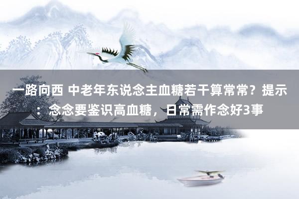 一路向西 中老年东说念主血糖若干算常常？提示：念念要鉴识高血糖，日常需作念好3事
