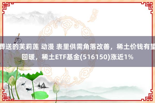 葬送的芙莉莲 动漫 表里供需角落改善，稀土价钱有望回暖，稀土ETF基金(516150)涨近1%