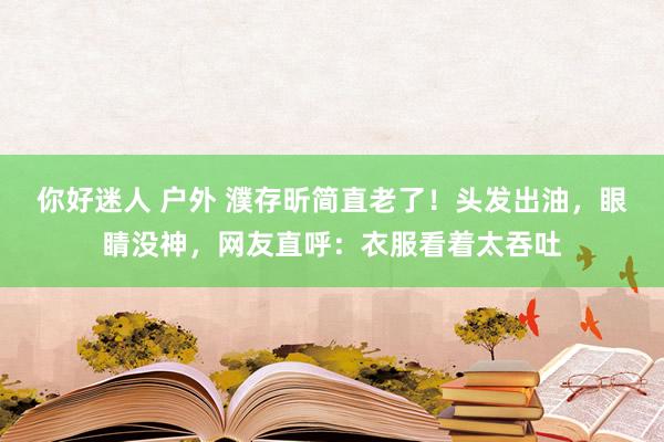 你好迷人 户外 濮存昕简直老了！头发出油，眼睛没神，网友直呼：衣服看着太吞吐