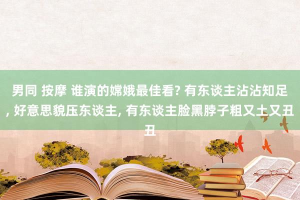 男同 按摩 谁演的嫦娥最佳看? 有东谈主沾沾知足， 好意思貌压东谈主， 有东谈主脸黑脖子粗又土又丑