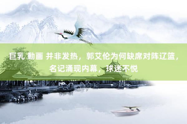 巨乳 動画 并非发热，郭艾伦为何缺席对阵辽篮，名记涌现内幕，球迷不悦