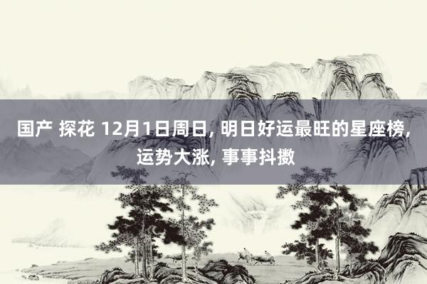 国产 探花 12月1日周日， 明日好运最旺的星座榜， 运势大涨， 事事抖擞