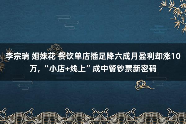 李宗瑞 姐妹花 餐饮单店插足降六成月盈利却涨10万， “小店+线上”成中餐钞票新密码
