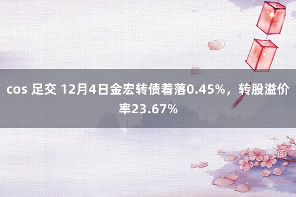 cos 足交 12月4日金宏转债着落0.45%，转股溢价率23.67%