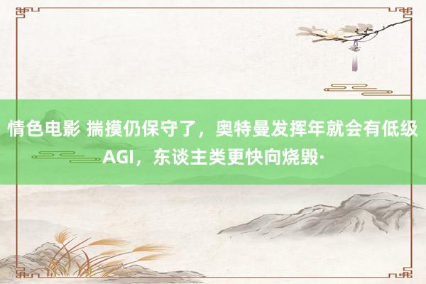 情色电影 揣摸仍保守了，奥特曼发挥年就会有低级AGI，东谈主类更快向烧毁·