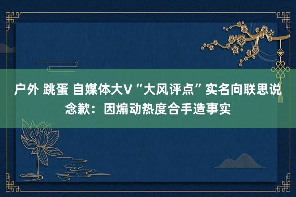户外 跳蛋 自媒体大V“大风评点”实名向联思说念歉：因煽动热度合手造事实