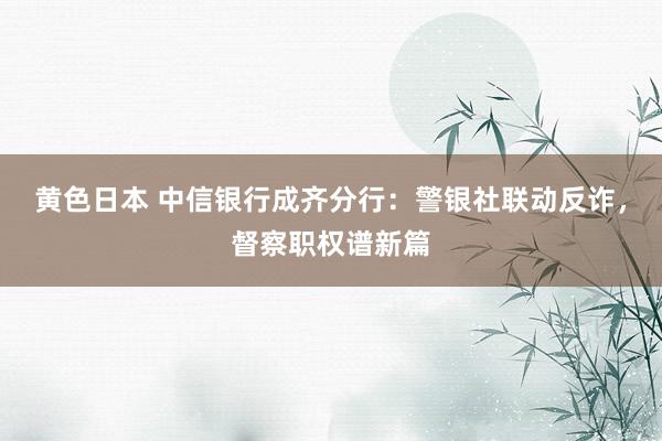 黄色日本 中信银行成齐分行：警银社联动反诈，督察职权谱新篇