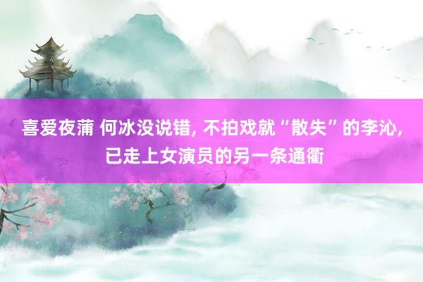 喜爱夜蒲 何冰没说错， 不拍戏就“散失”的李沁， 已走上女演员的另一条通衢