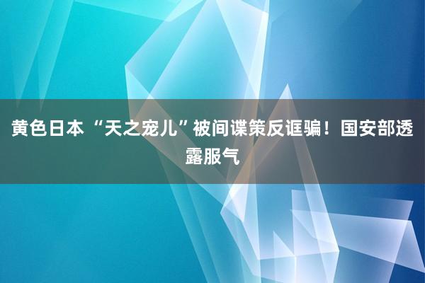 黄色日本 “天之宠儿”被间谍策反诓骗！国安部透露服气