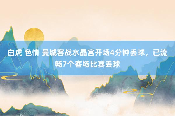 白虎 色情 曼城客战水晶宫开场4分钟丢球，已流畅7个客场比赛丢球