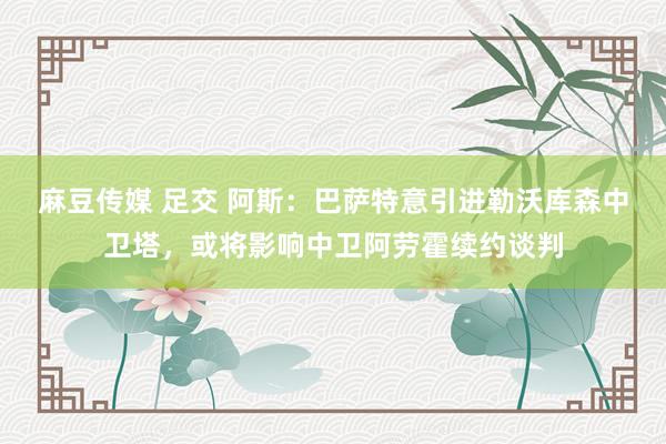 麻豆传媒 足交 阿斯：巴萨特意引进勒沃库森中卫塔，或将影响中卫阿劳霍续约谈判