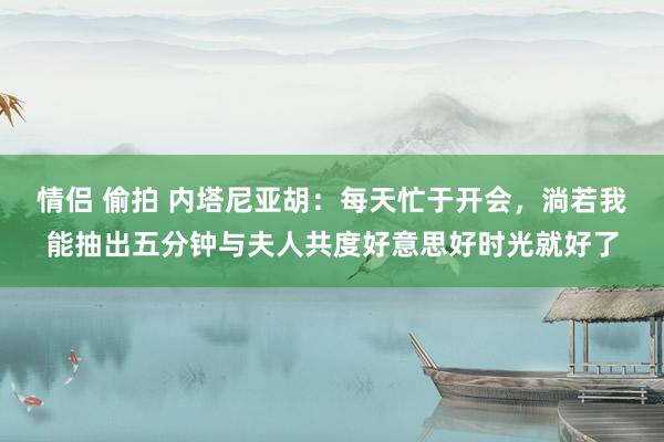 情侣 偷拍 内塔尼亚胡：每天忙于开会，淌若我能抽出五分钟与夫人共度好意思好时光就好了
