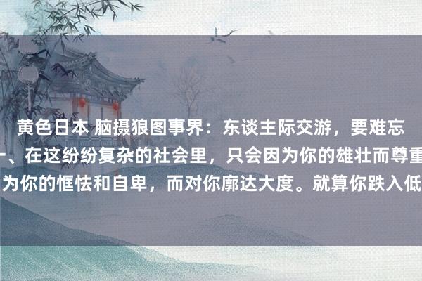 黄色日本 脑摄狼图事界：东谈主际交游，要难忘这6大东谈主性铁律：一、在这纷纷复杂的社会里，只会因为你的雄壮而尊重你，绝莫得谁会因为你的恇怯和自卑，而对你廓达大度。就算你跌入低谷，也要有交换的筹码，莫得谁会去匡助一...