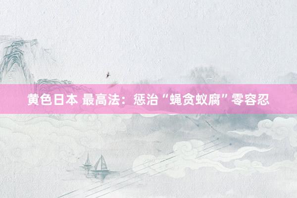 黄色日本 最高法：惩治“蝇贪蚁腐”零容忍