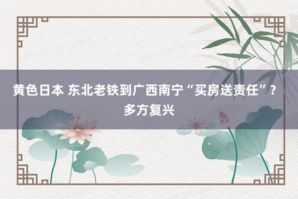 黄色日本 东北老铁到广西南宁“买房送责任”？ 多方复兴