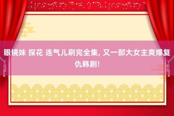眼镜妹 探花 连气儿刷完全集， 又一部大女主爽爆复仇韩剧!