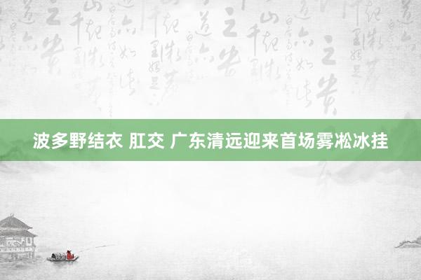 波多野结衣 肛交 广东清远迎来首场雾凇冰挂