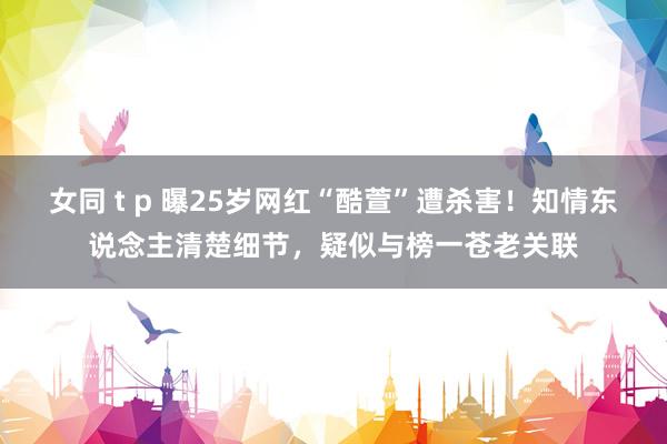 女同 t p 曝25岁网红“酷萱”遭杀害！知情东说念主清楚细节，疑似与榜一苍老关联