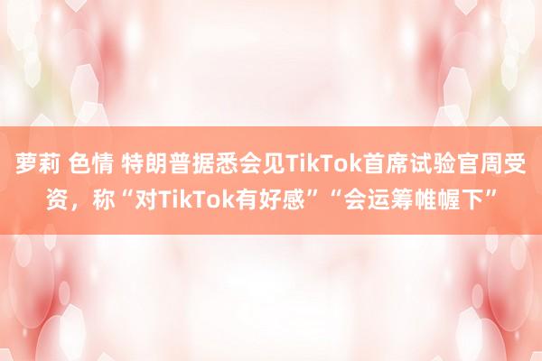 萝莉 色情 特朗普据悉会见TikTok首席试验官周受资，称“对TikTok有好感”“会运筹帷幄下”